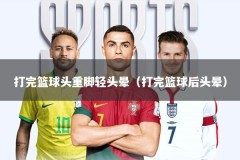 打完篮球头重脚轻头晕（打完篮球后头晕）