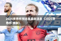 2026世界杯预选赛最新消息（2026世界杯 赛制）