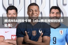 腾讯NBA回放卡顿（nba腾讯视频回放不能看）
