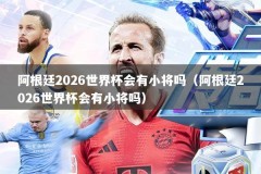 阿根廷2026世界杯会有小将吗（阿根廷2026世界杯会有小将吗）