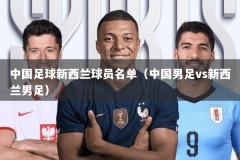 中国足球新西兰球员名单（中国男足vs新西兰男足）