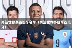 男篮世预赛西班牙名单（男篮世界杯冠军西班牙）