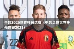 中韩2026世界杯预选赛（中韩足球世界杯预选赛2021）