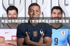 男篮世预赛对巴黎（世预赛男篮战黎巴嫩直播）
