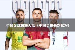 中国足球最新大瓜（中国足球最新状况）