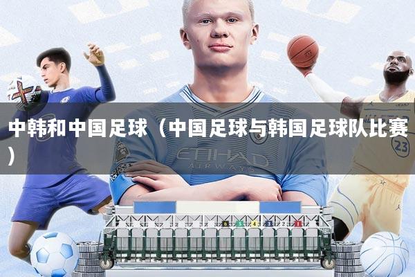 中韩和中国足球(中国足球与韩国足球队比赛)
