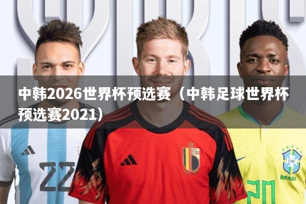 中韩2026世界杯预选赛(中韩足球世界杯预选赛2021)