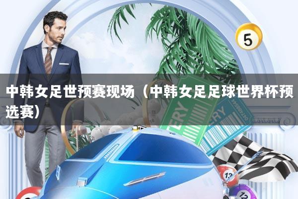 中韩女足世预赛现场(中韩女足足球世界杯预选赛)