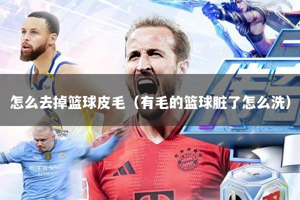 怎么去掉篮球皮毛(有毛的篮球脏了怎么洗)