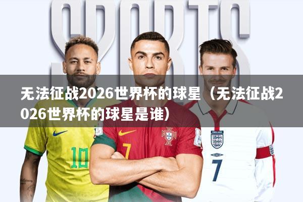 无法征战2026世界杯的球星(无法征战2026世界杯的球星是谁)